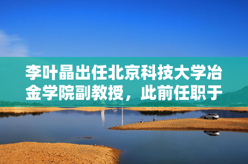 李叶晶出任北京科技大学冶金学院副教授，此前任职于理想汽车