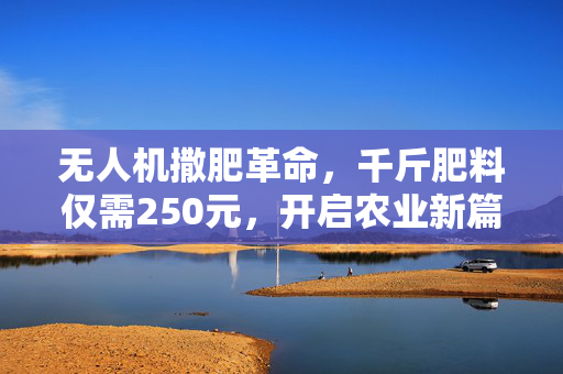 无人机撒肥革命，千斤肥料仅需250元，开启农业新篇章