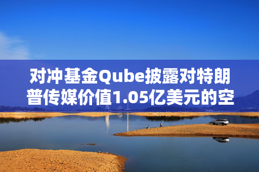 对冲基金Qube披露对特朗普传媒价值1.05亿美元的空头头寸