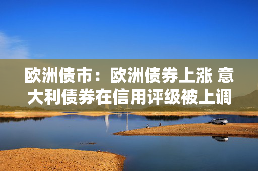 欧洲债市：欧洲债券上涨 意大利债券在信用评级被上调之后领涨
