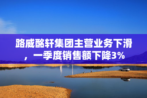 路威酩轩集团主营业务下滑，一季度销售额下降3%