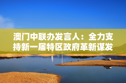 澳门中联办发言人：全力支持新一届特区政府革新谋发展，奋进开新局
