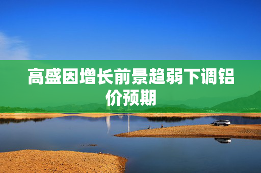 高盛因增长前景趋弱下调铝价预期