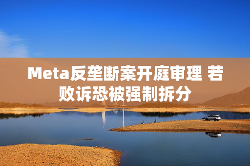 Meta反垄断案开庭审理 若败诉恐被强制拆分