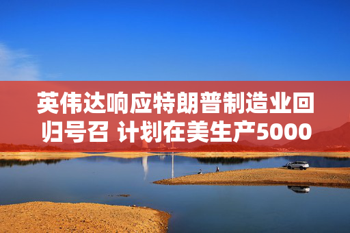 英伟达响应特朗普制造业回归号召 计划在美生产5000亿美元AI设备