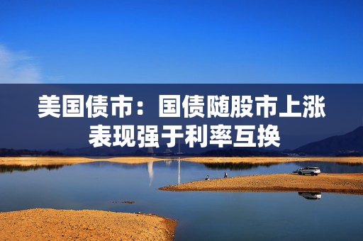 美国债市：国债随股市上涨 表现强于利率互换