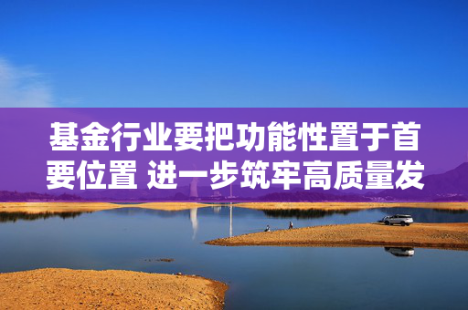 基金行业要把功能性置于首要位置 进一步筑牢高质量发展根基