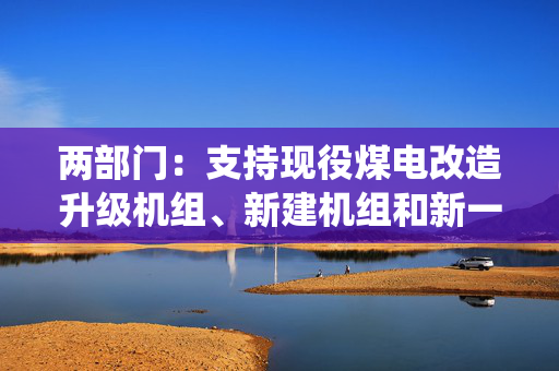 两部门：支持现役煤电改造升级机组、新建机组和新一代煤电试点示范机组与新能源实施联营