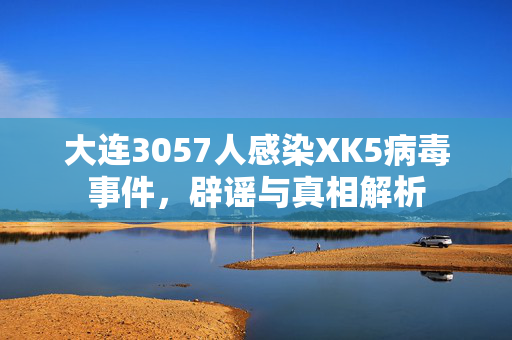 大连3057人感染XK5病毒事件，辟谣与真相解析