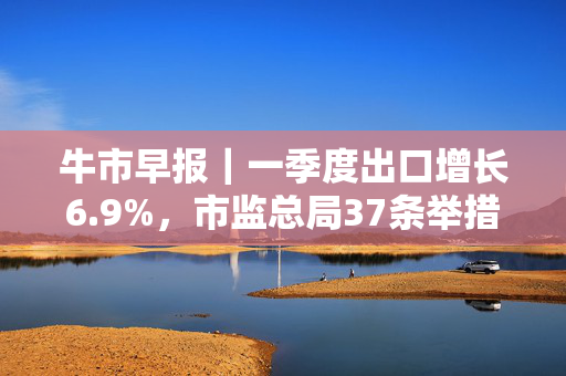 牛市早报｜一季度出口增长6.9%，市监总局37条举措支持民营企业发展