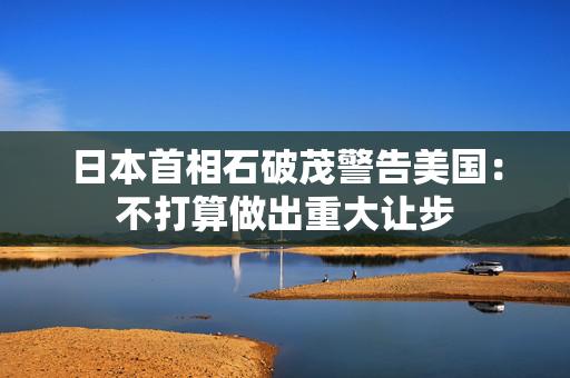 日本首相石破茂警告美国：不打算做出重大让步