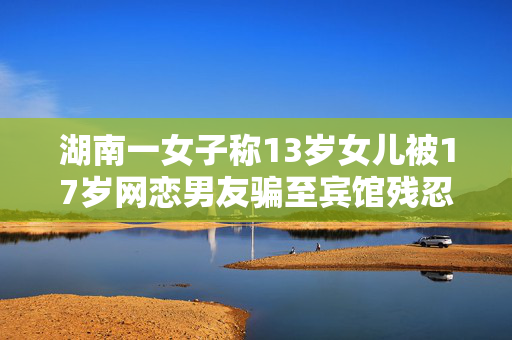 湖南一女子称13岁女儿被17岁网恋男友骗至宾馆残忍杀害，警方介入
