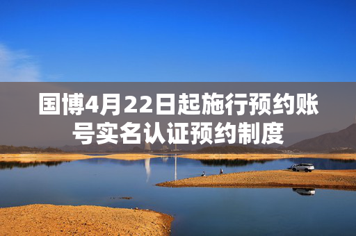 国博4月22日起施行预约账号实名认证预约制度