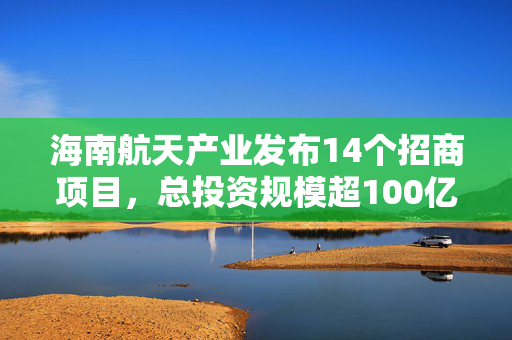 海南航天产业发布14个招商项目，总投资规模超100亿元