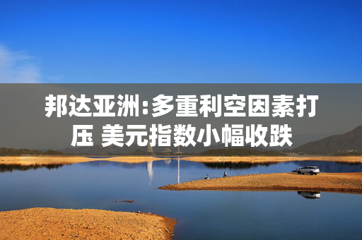 邦达亚洲:多重利空因素打压 美元指数小幅收跌