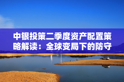 中银投策二季度资产配置策略解读：全球变局下的防守与突围