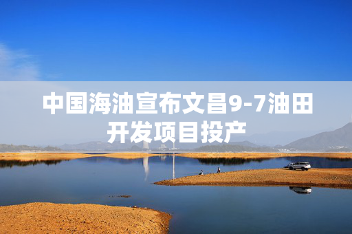 中国海油宣布文昌9-7油田开发项目投产