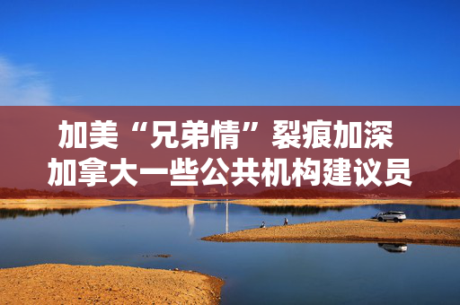 加美“兄弟情”裂痕加深 加拿大一些公共机构建议员工不要赴美