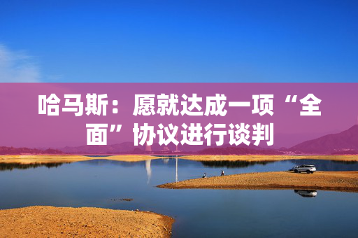 哈马斯：愿就达成一项“全面”协议进行谈判