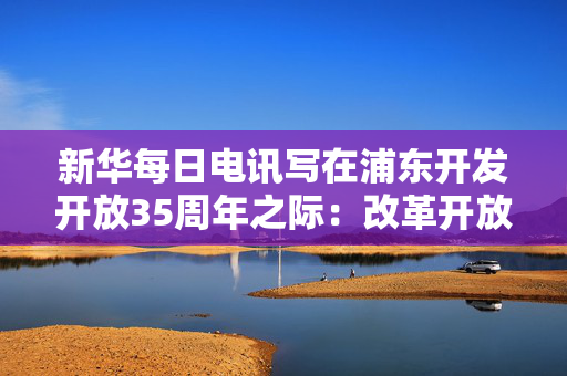 新华每日电讯写在浦东开发开放35周年之际：改革开放为笔，绘就崭新传奇