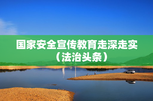 国家安全宣传教育走深走实（法治头条）