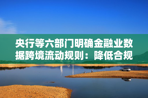 央行等六部门明确金融业数据跨境流动规则：降低合规成本，提高企业运营效率