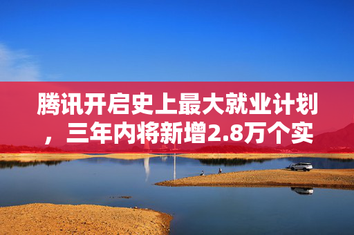 腾讯开启史上最大就业计划，三年内将新增2.8万个实习岗位并加大转化录用