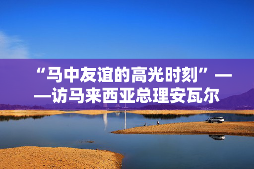 “马中友谊的高光时刻”——访马来西亚总理安瓦尔