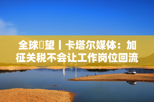 全球瞭望丨卡塔尔媒体：加征关税不会让工作岗位回流美国