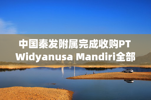中国秦发附属完成收购PT Widyanusa Mandiri全部股权