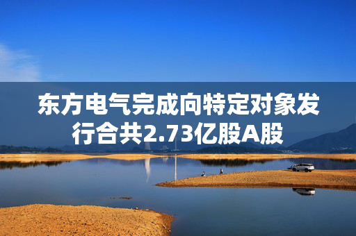 东方电气完成向特定对象发行合共2.73亿股A股