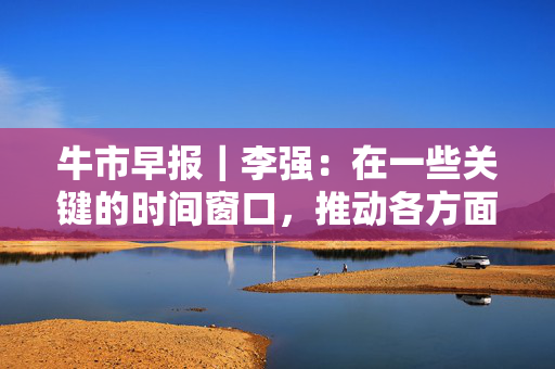 牛市早报｜李强：在一些关键的时间窗口，推动各方面政策措施早出手、快出手