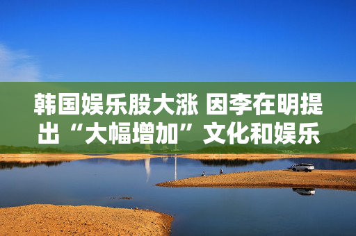 韩国娱乐股大涨 因李在明提出“大幅增加”文化和娱乐预算