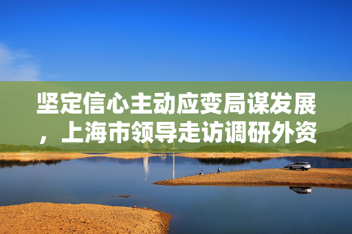 坚定信心主动应变局谋发展，上海市领导走访调研外资外贸企业