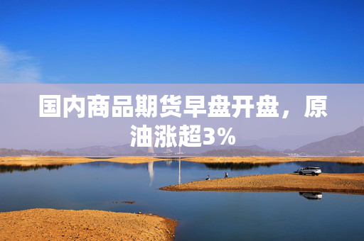 国内商品期货早盘开盘，原油涨超3%