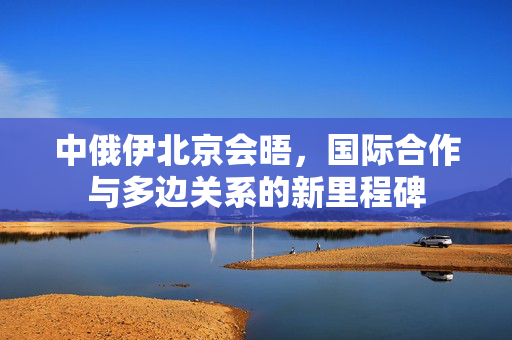 中俄伊北京会晤，国际合作与多边关系的新里程碑