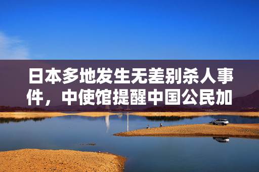 日本多地发生无差别杀人事件，中使馆提醒中国公民加强安全防范