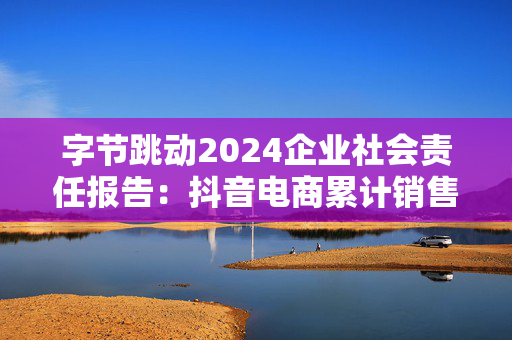 字节跳动2024企业社会责任报告：抖音电商累计销售农特产品71亿单