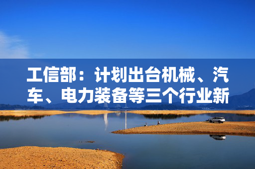 工信部：计划出台机械、汽车、电力装备等三个行业新一轮稳增长工作方案