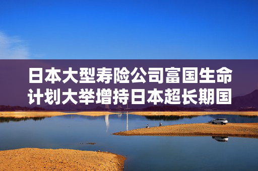 日本大型寿险公司富国生命计划大举增持日本超长期国债