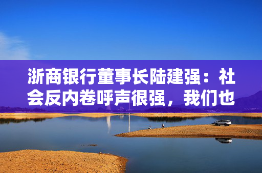 浙商银行董事长陆建强：社会反内卷呼声很强，我们也要求拒绝无效加班