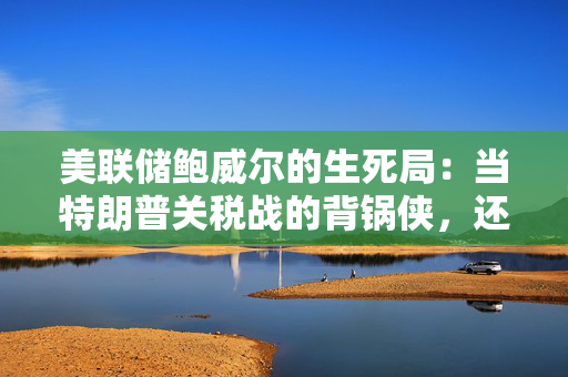 美联储鲍威尔的生死局：当特朗普关税战的背锅侠，还是保卫美联储独立的堂吉柯德？