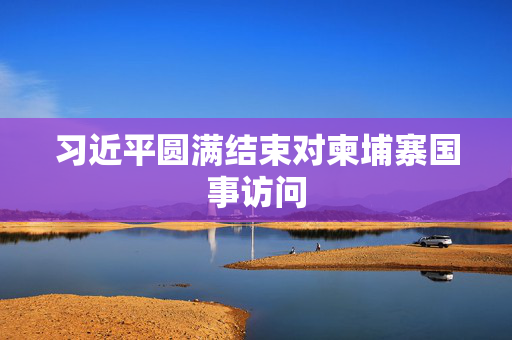 习近平圆满结束对柬埔寨国事访问