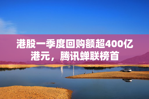 港股一季度回购额超400亿港元，腾讯蝉联榜首