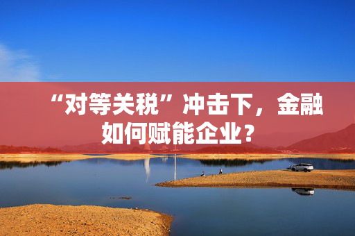 “对等关税”冲击下，金融如何赋能企业？