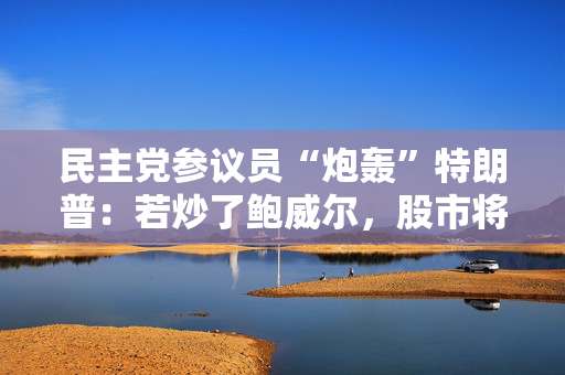 民主党参议员“炮轰”特朗普：若炒了鲍威尔，股市将崩盘！