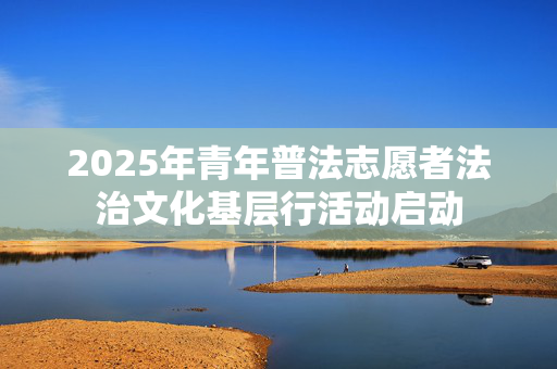 2025年青年普法志愿者法治文化基层行活动启动