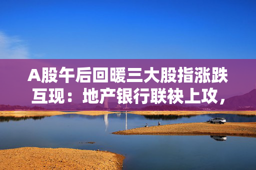 A股午后回暖三大股指涨跌互现：地产银行联袂上攻，两市成交9146亿元