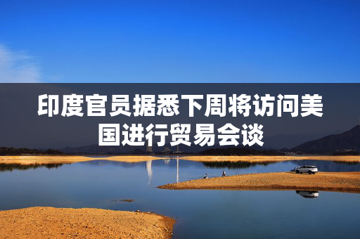 印度官员据悉下周将访问美国进行贸易会谈