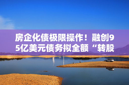房企化债极限操作！融创95亿美元债务拟全额“转股”